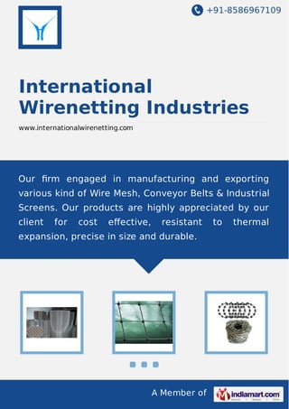 +91-8586967109

International
Wirenetting Industries
www.internationalwirenetting.com

Our ﬁrm engaged in manufacturing and exporting
various kind of Wire Mesh, Conveyor Belts & Industrial
Screens. Our products are highly appreciated by our
client

for

cost

eﬀective,

resistant

expansion, precise in size and durable.

A Member of

to

thermal

 