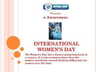 Presents
              e Awareness




      INTERNATIONAL
       WOMEN’S DAY
The Women’s Day has a history going long back to
a century. It is interesting to know how the
modern world has started thinking differently for
women over the time.
 