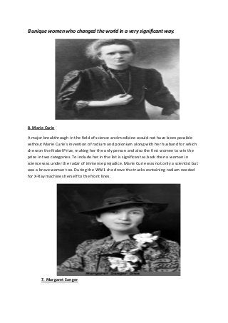 8 unique women who changed the world in a very significant way.
8. Marie Curie
A major breakthrough in the field of science and medicine would not have been possible
without Marie Curie's invention of radium and polonium along with her husband for which
she won the Nobel Prize, making her the only person and also the first women to win the
prize in two categories. To include her in the list is significant as back then a woman in
science was under the radar of immense prejudice. Marie Curie was not only a scientist but
was a brave woman too. During the WW1 she drove the trucks containing radium needed
for X-Ray machines herself to the front lines.
7. Margaret Sanger
 