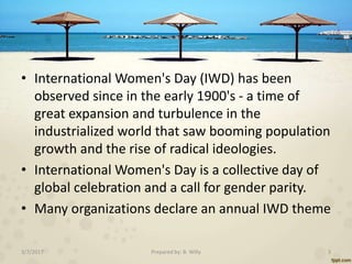 • International Women's Day (IWD) has been
observed since in the early 1900's - a time of
great expansion and turbulence i...