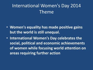 International Women's Day 2014
Theme
• Women's equality has made positive gains
but the world is still unequal.
• International Women's Day celebrates the
social, political and economic achievements
of women while focusing world attention on
areas requiring further action

 