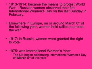 <ul><li>1913-1914: became the means to protest World War I. Russian women observed their first International Women’s Day o...