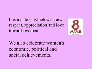 It is a date in which we show respect, appreciation and love towards women.We also celebrate women's economic, political and social achievements.