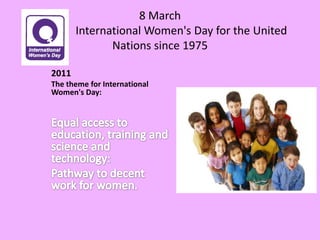 8 March                International Women's Day for the United Nations since 19752011The theme for International Women's Day:Equal access to education, training and science and technology: Pathway to decent work for women. 
