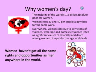 Whywomen’sday?The majority of the world's 1.3 billion absolute poor are women.Women earn 30 and 40 per cent less pay than for the same work.Everywhere, women continue to be victims of violence, with rape and domestic violence listed as significant causes of disability and death among women of reproductive age worldwide.Women  haven’t got all the same rights and opportunities as men anywhere in the world.