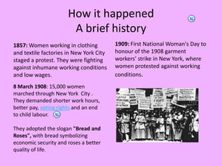 HowithappenedA briefhistory1857: Women working in clothing and textile factories in New York City staged a protest. They were fighting against inhumane working conditions and low wages.1909: First National Woman's Day to honour of the 1908 garment workers’ strike in New York, where women protested against working conditions.8 March 1908: 15,000 womenmarched through New York  City .They demanded shorter work hours,better pay, voting rights and an endto child labour.  They adopted the slogan "Bread andRoses", with bread symbolizingeconomic security and roses a betterquality of life.