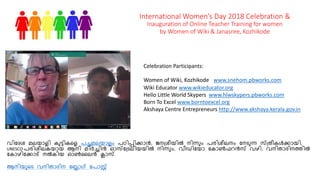 International Women’s Day 2018 Celebration &
Inauguration of Online Teacher Training for women
by Women of Wiki & Janasree, Kozhikode
Celebration Participants:
Women of Wiki, Kozhikode www.snehom.pbworks.com
Wiki Educator www.wikieducator.org
Hello Little World Skypers www.hlwskypers.pbworks.com
Born To Excel www.borntoexcel.org
Akshaya Centre Entrepreneurs http://www.akshaya.kerala.gov.in
വിദേശ മലയാളി കുട്ടികളള പച്ചമലയാളം പഠിപ്പിക്കാന്‍, ജനശ്ശീയില്‍ നിന്ും പരിശീലനം ദനടുുന് ്ശ്ീീക്‍ക്കായി,
UNESCO പരിശീലകയായ ആനി മിര്‍ച്ച്ചിന്‍ ഓ്ദശ്ടുലിയയില്‍ നിന്ും, വീഡിദയാ ദകാണ്‍ഫറന്‍് വഴി, വനിീാേിനത്തില്‍
ദകാഴിദക്കാട് നല്‍കിയ ഓണ്‍ലലന്‍ ക്ലാ്.
ആനിയുളടു വനിീാേിന ദലാഗ് ദപാസ്റ്റ
 