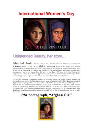 International Women's Day




Unintended Beauty, her story…
Sharbat Gula                  (Pashto: ‫ ,هلګ تبرش‬literally "Flower Sharbat") (pronounced
   ʃ
[ˈ aɾ bat]) (born ca. 1972) is an    Afghan woman              who was the subject of a famous
photograph by journalist Steve McCurry. Gula was living as a refugee in Pakistan, during the time
of the Soviet occupation of Afghanistan when she was photographed. The image brought her
recognition when it was featured on the cover of the June 1985 issue of National Geographic
Magazine, at a time when she was approximately 12 years old. Gula was known throughout the
world simply as "the Afghan Girl" until she was formally identified in early 2002.

An Afghan (Pashtun) by ethnicity, Gula was orphaned during the Soviet Union's bombing of
Afghanistan and sent to the Nasir Bagh refugee camp in Pakistan in 1984. Her village was attacked
by Soviet helicopter gunships sometime in the early 1980s. The Soviet strike killed her parents—
forcing her, her siblings and grandmother to hike over the mountains to the Nasir Bagh refugee
camp in neighboring Pakistan. She married Rahmat Gul in the late 1980s and returned to
Afghanistan in 1992. Gula had three daughters: Robina, Zahida, and Alia. A fourth daughter died
in infancy. Gula has expressed the hope that her girls will receive the education she was never able
to complete.

          1984 photograph, “Afghan Girl”
 