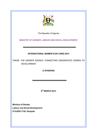 The Republic of Uganda


       MINISTRY OF GENDER, LABOUR AND SOCIAL DEVELOPMENT




                INTERNATIONAL WOMEN’S DAY (IWD) 2013


THEME: THE GENDER AGENDA: CONNECTING GRASSROOTS WOMEN TO
         DEVELOPMENT


                                A SYNOPSIS




                           8th MARCH 2013




Ministry of Gender,
Labour and Social Development
P.O.BOX 7136, Kampala
 