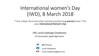International women's Day
(IWD), 8 March 2018
“Time is Now: Rural and urban activists transforming women's lives”. This
year, International Women's Day
CPA, Lonah Jepkosgei Chepkwony
Snr Accountant, Apollo Agriculture
@lonahkossy
Lonah Chepkwony
Lonah.chepkwony@gmail.com
 