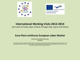 International Working Visits 2012-2014 
joint work of Turkey, Spain, Poland, Portugal, Italy, Cyprus and Estonia 
Euro-Flora reinforces European Labor Market 
Leonardo da Vinci Partnership Project 
2012-2014 
"This project has been funded with support from the European Commission under the Lifelong Learning Programme. This 
publication reflects the views only of the author, and the Commission cannot be held responsible for any use which may 
be made of the information contained therein." 
 