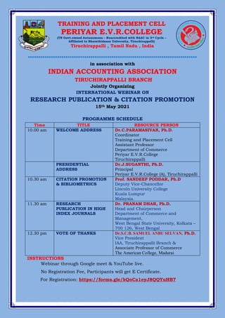 *************************************************************************************
*********************************************************************************
in association with
INDIAN ACCOUNTING ASSOCIATION
TIRUCHIRAPPALLI BRANCH
Jointly Organizing
INTERNATIONAL WEBINAR ON
RESEARCH PUBLICATION & CITATION PROMOTION
15th May 2021
PROGRAMME SCHEDULE
Time TITLE RESOURCE PERSON
10.00 am WELCOME ADDRESS Dr.C.PARAMASIVAN, Ph.D.
Coordinator
Training and Placement Cell
Assistant Professor
Department of Commerce
Periyar E.V.R.College
Tiruchirappalli
PRESIDENTIAL
ADDRESS
Dr.J.SUGANTHI, Ph.D.
Principal
Periyar E.V.R.College (A), Tiruchirappalli
10.30 am CITATION PROMOTION
& BIBLIOMETRICS
Prof. SANDEEP PODDAR, Ph.D
Deputy Vice-Chancellor
Lincoln University College
Kuala Lumpur
Malaysia.
11.30 am RESEARCH
PUBLICATION IN HIGH
INDEX JOURNALS
Dr. PRANAM DHAR, Ph.D.
Head and Chairperson
Department of Commerce and
Management,
West Bengal State University, Kolkata –
700 126, West Bengal
12.30 pm VOTE OF THANKS Dr.S.C.B. SAMUEL ANBU SELVAN, Ph.D.
Vice President
IAA, Tiruchirappalli Branch &
Associate Professor of Commerce
The American College, Madurai
INSTRUCTIONS
Webinar through Google meet & YouTube live.
No Registration Fee, Participants will get E Certificate.
For Registration: https://forms.gle/bQoCa1eyJ8QQYuHB7
TRAINING AND PLACEMENT CELL
PERIYAR E.V.R.COLLEGE
(TN Govt.owned Autonomous – Reaccredited with NAAC in 3rd Cycle –
Affiliated to Bharathidasan University, Tiruchirappalli)
Tiruchirappalli , Tamil Nadu , India
 