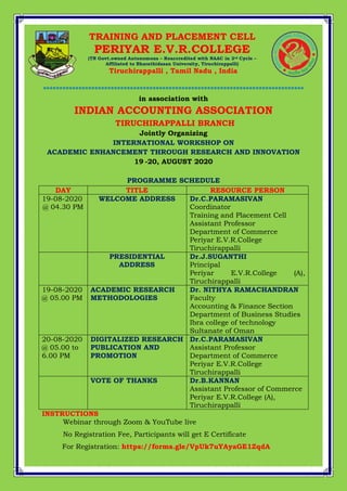 *************************************************************************************
*********************************************************************************
in association with
INDIAN ACCOUNTING ASSOCIATION
TIRUCHIRAPPALLI BRANCH
Jointly Organizing
INTERNATIONAL WORKSHOP ON
ACADEMIC ENHANCEMENT THROUGH RESEARCH AND INNOVATION
19 -20, AUGUST 2020
PROGRAMME SCHEDULE
DAY TITLE RESOURCE PERSON
19-08-2020
@ 04.30 PM
WELCOME ADDRESS Dr.C.PARAMASIVAN
Coordinator
Training and Placement Cell
Assistant Professor
Department of Commerce
Periyar E.V.R.College
Tiruchirappalli
PRESIDENTIAL
ADDRESS
Dr.J.SUGANTHI
Principal
Periyar E.V.R.College (A),
Tiruchirappalli
19-08-2020
@ 05.00 PM
ACADEMIC RESEARCH
METHODOLOGIES
Dr. NITHYA RAMACHANDRAN
Faculty
Accounting & Finance Section
Department of Business Studies
Ibra college of technology
Sultanate of Oman
20-08-2020
@ 05.00 to
6.00 PM
DIGITALIZED RESEARCH
PUBLICATION AND
PROMOTION
Dr.C.PARAMASIVAN
Assistant Professor
Department of Commerce
Periyar E.V.R.College
Tiruchirappalli
VOTE OF THANKS Dr.B.KANNAN
Assistant Professor of Commerce
Periyar E.V.R.College (A),
Tiruchirappalli
INSTRUCTIONS
Webinar through Zoom & YouTube live
No Registration Fee, Participants will get E Certificate
For Registration: https://forms.gle/VpUk7uYAyaGE1ZqdA
TRAINING AND PLACEMENT CELL
PERIYAR E.V.R.COLLEGE
(TN Govt.owned Autonomous – Reaccredited with NAAC in 3rd Cycle –
Affiliated to Bharathidasan University, Tiruchirappalli)
Tiruchirappalli , Tamil Nadu , India
 