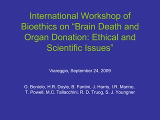International Workshop of Bioethics on “Brain Death and Organ Donation: Ethical and Scientific Issues” Viareggio,   September 24, 2009 G. Boniolo, H.R. Doyle, B. Fantini, J. Harris, I.R. Marino,  T. Powell, M.C. Tallacchini, R. D. Truog, S. J. Youngner 