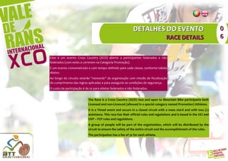 DETALHES DO EVENTO                                          0
                                                                                     RACE DETAILS                       6


Este é um evento Cross Country (XCO) aberto a participantes federados e não
federados (com estes a correrem na Categoria Promoção).
É um evento cronometrado e com tempo definido para cada classe, conforme tabela
abaixo.
Ao longo do circuito estarão “stewards” da organização com missão de fiscalização
do cumprimento das regras aplicadas e para assegurar as condições de segurança.
O custo de participação é de 5€ para atletas federados e não federados.


                           The Race is a Cross Country (XCO) race and open to Mountain Bike participants both
                           Licensed and non-Licenced (allowed in a special category named Promotion) Athletes.
                           It is a Timed event and occurs in a closed circuit with a mass stard and with two (2)
                           assistance. This race has their official rules and regulations and is based in the UCI and
                           UVP – FCP rules and regulations.
                           A group of people will be part of the organization, which will be distributed by the
                           circuit to ensure the safety of the entire circuit and the accomplishment of the rules.
                           The participation has a fee of 5€ for each athlete.
 