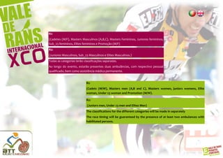 R1:
(Cadetes (M/F), Masters Masculinos (A,B,C), Masters Femininos, Juniores femininos,
Sub_23 femininos, Elites femininos e Promoção (M/F)
R2:
(Juniores Masculinos, Sub_23 Masculinos e Elites Masculinos.)
Todas as categorias terão classificações separadas.
Ao longo do evento, estarão presentes duas ambulâncias, com respectivo pessoal
qualificado, bem como assistência médica permanente.


                            R1:
                            (Cadets (M/W), Masters men (A,B and C), Masters women, juniors womens, Elite
                            woman, Under 23 woman and Promotion (M/W).

                            R2:
                            (Juniors men, Under 23 men and Elites Men)
                            The classifications for the different categories will be made in separately
                            The race timing will be guaranteed by the presence of at least two ambulances with
                            habilitated persons.
 