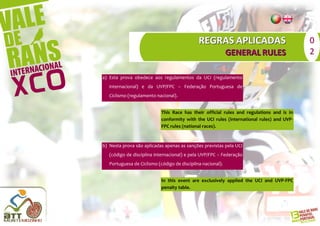 REGRAS APLICADAS                             0
                                                             GENERAL RULES                 2

a) Esta prova obedece aos regulamentos da UCI (regulamento
   internacional) e da UVP/FPC – Federação Portuguesa de
   Ciclismo (regulamento nacional).


                            This Race has their official rules and regulations and is in
                            conformity with the UCI rules (international rules) and UVP-
                            FPC rules (national races).


b) Nesta prova são aplicadas apenas as sanções previstas pela UCI
   (código de disciplina internacional) e pela UVP/FPC – Federação
   Portuguesa de Ciclismo (código de disciplina nacional).


                            In this event are exclusively applied the UCI and UVP-FPC
                            penalty table.
 
