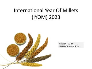 International Year Of Millets
(IYOM) 2023
PRESENTED BY :
SHRADDHA MAURYA
 