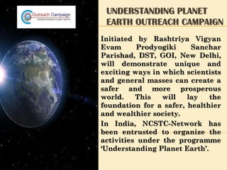 UNDERSTANDING PLANET
 EARTH OUTREACH CAMPAIGN
Initiated by Rashtriya Vigyan
Evam      Prodyogiki     Sanchar
Parishad, DST, GOI, New Delhi,
will demonstrate unique and
exciting ways in which scientists
and general masses can create a
safer and more prosperous
world.    This   will   lay   the
foundation for a safer, healthier
and wealthier society.
In India, NCSTC-Network has
been entrusted to organize the
activities under the programme
‘Understanding Planet Earth’.
 