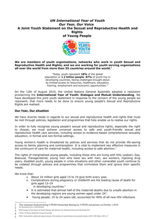 UN International Year of Youth
                          Our Year, Our Voice
    A Joint Youth Statement on the Sexual and Reproductive Health and
                                  Rights
                             of Young People




We are members of youth organizations, networks who work in youth Sexual and
Reproductive Health and Rights; and we are working for youth serving organizations
all over the world from more than 55 countries around the world.1

                                                      'Today, youth represent 18% of the global
                                               population or 1.2 billion people. 87% of youth live in
                                                developing countries, facing challenges brought about
                                                by limited access to resources, healthcare, education,
                                                 training, employment and economic opportunities.'2

On the 12th of August 2010, the United Nations General Assembly adopted a resolution
proclaiming the International Year of Youth: Dialogue and Mutual Understanding. We
have developed this joint youth statement in response to the concern of the young people we
represent, that more needs to be done to ensure young people's Sexual and Reproductive
Rights are realised.

Our Year, Our situation

We have diverse needs in regards to our sexual and reproductive health and rights that must
be met through policies, legislation and programmes that fully enable us to realise our rights.

In order to fully recognise young people’s sexual and reproductive rights, especially the right
to choose, we must achieve universal access to safe and youth-friendly sexual and
reproductive health care services, including access to evidence-based comprehensive sexuality
education, in formal and non-formal settings.

Young women’s health is threatened by policies and services that do not provide life-saving
access to family planning and contraception. It is vital to implement key effective measures in
the continuum of care for maternal health, including access to safe abortion.3

The rights of marginalized young people, including those who are living with HIV, Lesbian, Gay,
Bisexual, Transgendered, young men who have sex with men, sex workers, injecting drug
users, disabled youth, young people in crisis situations and other vulnerable youth continue to
be violated through policies and programmes that criminalize them and ignore their specific
needs.

We know that:
       • About 16 million girls aged 15 to 19 give birth every year.
       • Complications during pregnancy or childbirth are the leading cause of death for
           girls aged 15-19
             in developing countries.4
       • It is estimated that almost half of the maternal deaths due to unsafe abortion in
           the developing regions are young women aged under 245.
       • Young people, 15 to 24 years old, accounted for 40% of all new HIV infections

1   This statement finalized during Y-PEER Partnership Meeting by Y-PEER and partners on October 1,2010.
    The International Year of Youth Brochure
2
    WHO Packages of Interventions for Family Planning, Safe Abortion Care, Maternal Newborn and Child Health 2010
3
    UNFPA: No Woman Should Die Giving Life Factsheet
4
    WHO. Unsafe abortion: global and regional estimates of the incidence of unsafe abortion and associated mortality in 2003. Fifth Edition. 2007 p 19
5
 