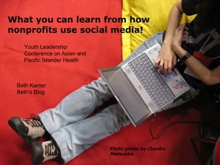 Flickr photo by Claudio Matsuoka What you can learn from how nonprofits use social media! Beth Kanter Beth’s Blog Youth Leadership Conference on Asian and Pacific Islander Health 