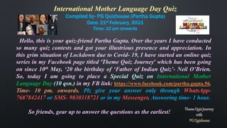 International Mother Language Day Quiz
Compiled by- PG Quizhouse (Partha Gupta)
Date: 21st February, 2021
Time: 10 pm onwards
Hello, this is your quiz-friend Partha Gupta. Over the years I have conducted
so many quiz contests and got your illustrious presence and appreciation. In
this grim situation of Lockdown due to Covid- 19, I have started an online quiz
series in my Facebook page titled ‘Theme Quiz Journey’ which has been going
on since 10th May, ‘20 the birthday of ‘Father of Indian Quiz’- Neil O’Brien.
So, today I am going to place a Special Quiz on International Mother
Language Day (10 qsn.) in my FB link: https://www.facebook.com/partha.gupta.56.
Time- 10 pm. onwards. Plz give your answer only through WhatsApp-
7687842417 or SMS- 9830318721 or in my Messenger. Answering time- 1 hour.
So friends, gear up to answer the questions as the earliest!
 