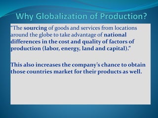 “The sourcing of goods and services from locations
around the globe to take advantage of national
differences in the cost and quality of factors of
production (labor, energy, land and capital).”
This also increases the company’s chance to obtain
those countries market for their products as well.
 