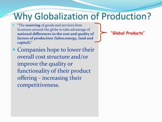 Why Globalization of Production?
 “The sourcing of goods and services from
locations around the globe to take advantage of
national differences in the cost and quality of
factors of production (labor,energy, land and
capital).”
 Companies hope to lower their
overall cost structure and/or
improve the quality or
functionality of their product
offering - increasing their
competitiveness.
“Global Products”
 
