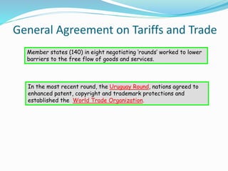 General Agreement on Tariffs and Trade
Member states (140) in eight negotiating ‘rounds’ worked to lower
barriers to the free flow of goods and services.
In the most recent round, the Uruguay Round, nations agreed to
enhanced patent, copyright and trademark protections and
established the World Trade Organization.
 