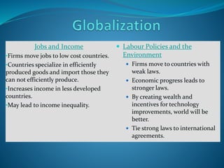 Jobs and Income
•Firms move jobs to low cost countries.
•Countries specialize in efficiently
produced goods and import those they
can not efficiently produce.
•Increases income in less developed
countries.
•May lead to income inequality.
 Labour Policies and the
Environment
 Firms move to countries with
weak laws.
 Economic progress leads to
stronger laws.
 By creating wealth and
incentives for technology
improvements, world will be
better.
 Tie strong laws to international
agreements.
 