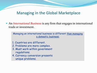 Managing in the Global Marketplace
 An International Business is any firm that engages in international
trade or investment.
Managing an international business is different than managing
a domestic business:
1. Countries are different.
2. Problems are more complex.
3. Must work within government
regulations.
4. Currency conversion presents
unique problems.
 