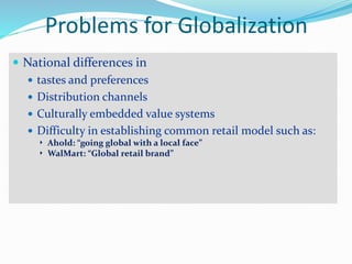 Problems for Globalization
 National differences in
 tastes and preferences
 Distribution channels
 Culturally embedded value systems
 Difficulty in establishing common retail model such as:
 Ahold: “going global with a local face”
 WalMart: “Global retail brand”
 