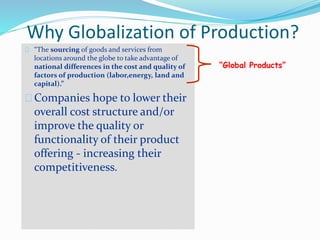 Why Globalization of Production?
“The sourcing of goods and services from
locations around the globe to take advantage of
national differences in the cost and quality of
factors of production (labor,energy, land and
capital).”
Companies hope to lower their
overall cost structure and/or
improve the quality or
functionality of their product
offering - increasing their
competitiveness.
“Global Products”
 