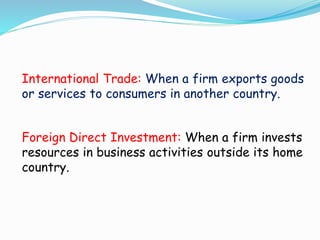International Trade: When a firm exports goods
or services to consumers in another country.
Foreign Direct Investment: When a firm invests
resources in business activities outside its home
country.
 