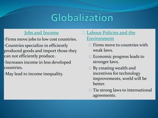 Jobs and Income
•Firms move jobs to low cost countries.
•Countries specialize in efficiently
produced goods and import those they
can not efficiently produce.
•Increases income in less developed
countries.
•May lead to income inequality.
Labour Policies and the
Environment
Firms move to countries with
weak laws.
Economic progress leads to
stronger laws.
By creating wealth and
incentives for technology
improvements, world will be
better.
Tie strong laws to international
agreements.
 