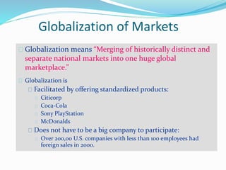 Globalization of Markets
Globalization means “Merging of historically distinct and
separate national markets into one huge global
marketplace.”
Globalization is
Facilitated by offering standardized products:
Citicorp
Coca-Cola
Sony PlayStation
McDonalds
Does not have to be a big company to participate:
Over 200,00 U.S. companies with less than 100 employees had
foreign sales in 2000.
 