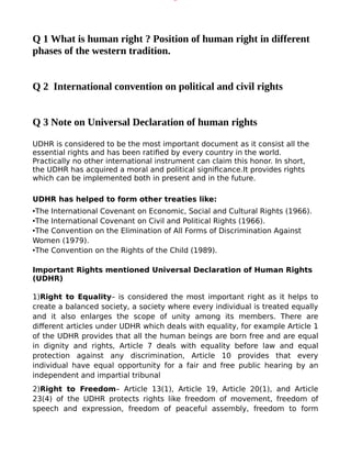 Q 1 What is human right ? Position of human right in different
phases of the western tradition.
Q 2 International convention on political and civil rights
Q 3 Note on Universal Declaration of human rights
UDHR is considered to be the most important document as it consist all the
essential rights and has been ratified by every country in the world.
Practically no other international instrument can claim this honor. In short,
the UDHR has acquired a moral and political significance.It provides rights
which can be implemented both in present and in the future.
UDHR has helped to form other treaties like:
•The International Covenant on Economic, Social and Cultural Rights (1966).
•The International Covenant on Civil and Political Rights (1966).
•The Convention on the Elimination of All Forms of Discrimination Against
Women (1979).
•The Convention on the Rights of the Child (1989).
Important Rights mentioned Universal Declaration of Human Rights
(UDHR)
1)Right to Equality– is considered the most important right as it helps to
create a balanced society, a society where every individual is treated equally
and it also enlarges the scope of unity among its members. There are
different articles under UDHR which deals with equality, for example Article 1
of the UDHR provides that all the human beings are born free and are equal
in dignity and rights, Article 7 deals with equality before law and equal
protection against any discrimination, Article 10 provides that every
individual have equal opportunity for a fair and free public hearing by an
independent and impartial tribunal
2)Right to Freedom– Article 13(1), Article 19, Article 20(1), and Article
23(4) of the UDHR protects rights like freedom of movement, freedom of
speech and expression, freedom of peaceful assembly, freedom to form
Object 6
Object 7
Object 5
Object 4
Object 3
Object 2
Object 1
 
