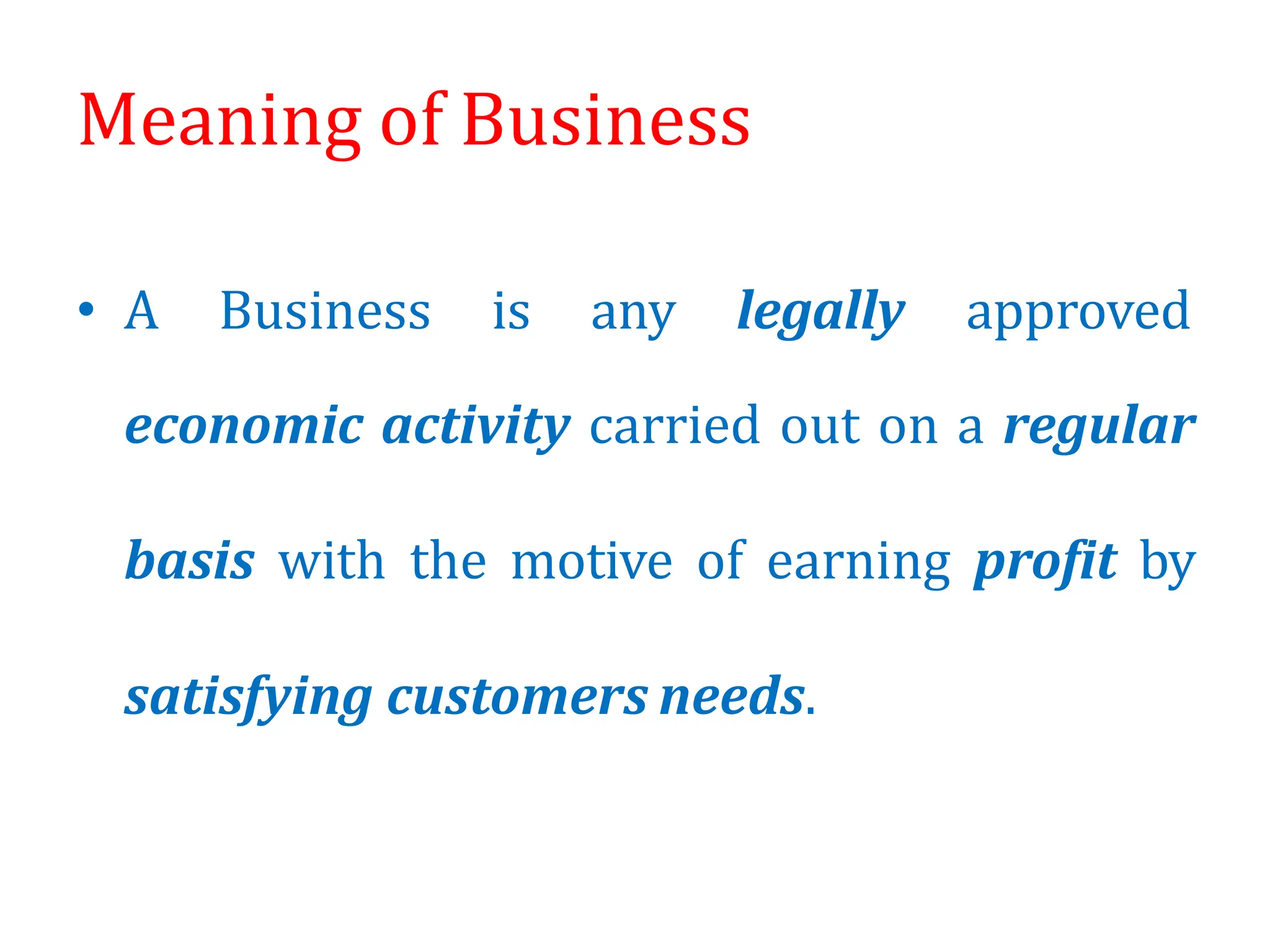 Meaning of Business
• A Business is any legally approved
economic activity carried out on a regular
basis with the motive of earning profit by
satisfying customers needs.
 
