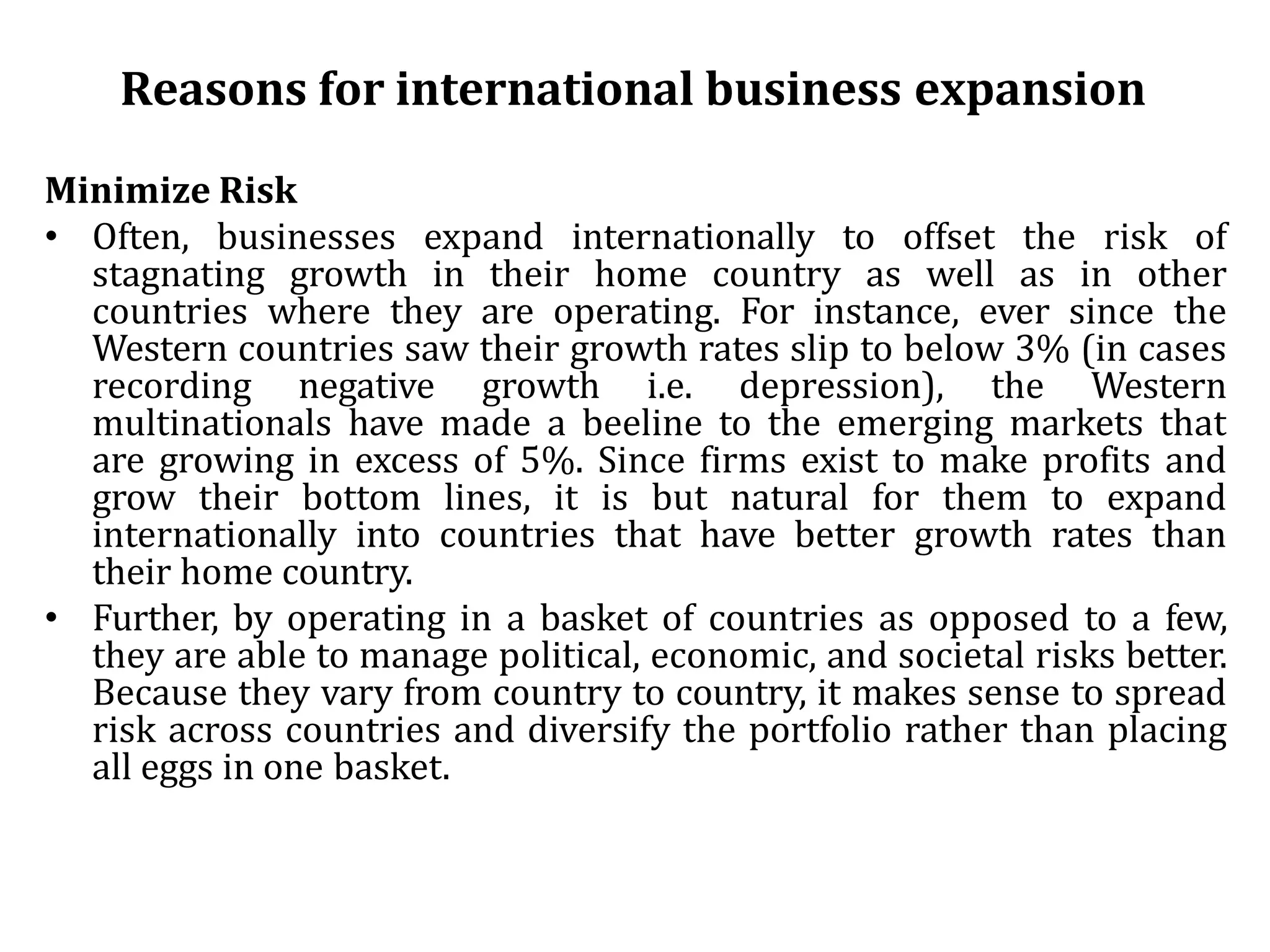 Reasons for international business expansion
Minimize Risk
• Often, businesses expand internationally to offset the risk of
stagnating growth in their home country as well as in other
countries where they are operating. For instance, ever since the
Western countries saw their growth rates slip to below 3% (in cases
recording negative growth i.e. depression), the Western
multinationals have made a beeline to the emerging markets that
are growing in excess of 5%. Since firms exist to make profits and
grow their bottom lines, it is but natural for them to expand
internationally into countries that have better growth rates than
their home country.
• Further, by operating in a basket of countries as opposed to a few,
they are able to manage political, economic, and societal risks better.
Because they vary from country to country, it makes sense to spread
risk across countries and diversify the portfolio rather than placing
all eggs in one basket.
 