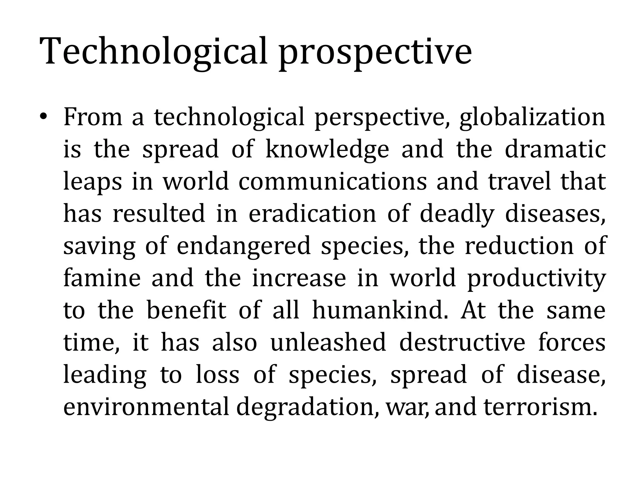 Technological prospective
• From a technological perspective, globalization
is the spread of knowledge and the dramatic
leaps in world communications and travel that
has resulted in eradication of deadly diseases,
saving of endangered species, the reduction of
famine and the increase in world productivity
to the benefit of all humankind. At the same
time, it has also unleashed destructive forces
leading to loss of species, spread of disease,
environmental degradation, war, and terrorism.
 