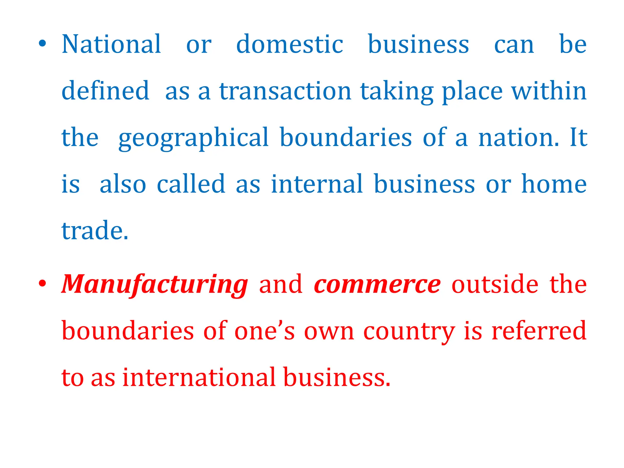 • National or domestic business can be
defined as a transaction taking place within
the geographical boundaries of a nation. It
is also called as internal business or home
trade.
• Manufacturing and commerce outside the
boundaries of one’s own country is referred
to as international business.
 