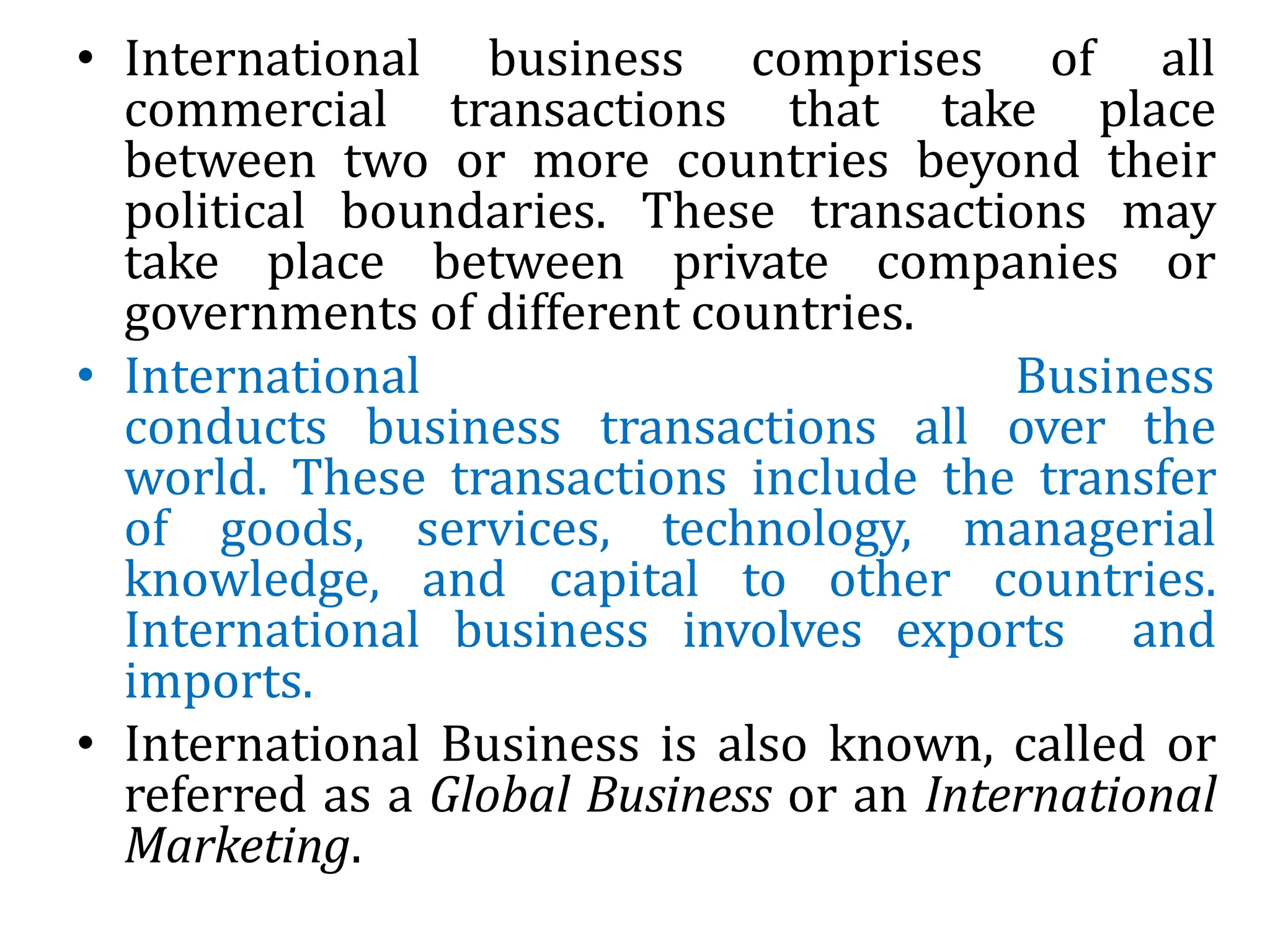 • International business comprises of all
commercial transactions that take place
between two or more countries beyond their
political boundaries. These transactions may
take place between private companies or
governments of different countries.
• International Business
conducts business transactions all over the
world. These transactions include the transfer
of goods, services, technology, managerial
knowledge, and capital to other countries.
International business involves exports and
imports.
• International Business is also known, called or
referred as a Global Business or an International
Marketing.
 