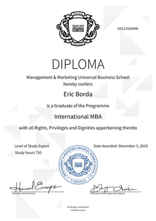 DIPLOMA
Eric Borda
Management & Marketing Universal Business School
hereby confers
is a Graduate of the Programme
International MBA
Date Awarded: December 5, 2019Level of Study Expert
President of the School
Edinburgh, Scotland UK
Certified correct
041219304MI
with all Rights, Privileges and Dignities appertaining thereto
Chairman of the Supervisory Board
Study hours 720
 