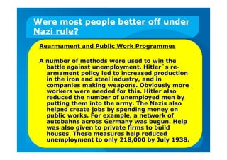 Were most people better off under
Nazi rule?
Rearmament and Public Work Programmes
A number of methods were used to win the
battle against unemployment. Hitler`s re-
armament policy led to increased production
in the iron and steel industry, and in
companies making weapons. Obviously more
workers were needed for this. Hitler also
reduced the number of unemployed men by
putting them into the army. The Nazis also
helped create jobs by spending money on
public works. For example, a network of
autobahns across Germany was bugun. Help
was also given to private firms to build
houses. These measures help reduced
unemployment to only 218,000 by July 1938.
 