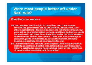 Were most people better off under
Nazi rule?
Conditions for workers
German workers lost the right to have their own trade unions.
Instead the government set up the German Labour Front. Two
other organisations 'Beauty of Labour' and 'Strength Through Joy',
were set up to promise better working conditions and give rewards
for good work, but there is no doubt that under the Nazis workers
worked harder and for less reward. There was also a shortage in
consumer goods for Germans to buy as the German economy
became increasingly linked to preparing for war.
By 1939 the Nazis had reduced unemployment and brought political
slability to Germany. But this was achieved at a very heavy cost.
Hitler`s totalitarian regime has abolished many of the rights that
citizens in other countries took for granted.
 