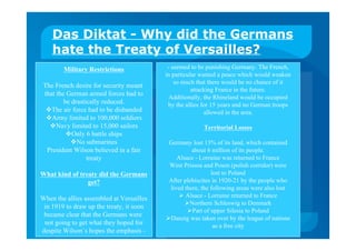 Das Diktat - Why did the Germans
hate the Treaty of Versailles?
Military Restrictions
The French desire for security meant
that the German armed forces had to
be drastically reduced.
The air force had to be disbanded
Army limited to 100,000 soldiers
Navy limited to 15,000 sailors
Only 6 battle ships
No submarines
President Wilson believed in a fair
treaty
What kind of treaty did the Germans
get?
When the allies assembled at Versailles
in 1919 to draw up the treaty, it soon
became clear that the Germans were
not going to get what they hoped for
despite Wilson`s hopes the emphasis -
- seemed to be punishing Germany. The French,
in particular wanted a peace which would weaken
so much that there would be no chance of it
attacking France in the future.
Additionally, the Rhineland would be occupied
by the allies for 15 years and no German troops
allowed in the area.
Territorial Losses
Germany lost 13% of its land, which contained
about 6 million of its people.
Alsace - Lorraine was returned to France
West Prissoa and Posen (polish corridor) were
lost to Poland
After plebiscites in 1920-21 by the people who
lived there, the following areas were also lost
 Alsace - Lorraine returned to France
Northern Schleswig to Denmark
Part of upper Silesia to Poland
Danzig was taken over by the league of nations
as a free city
 