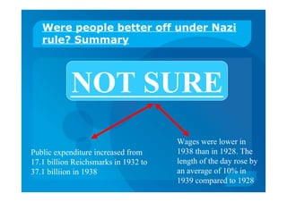 Were people better off under Nazi
rule? Summary
NOT SURE
Public expenditure increased from
17.1 billion Reichsmarks in 1932 to
37.1 billiion in 1938
Wages were lower in
1938 than in 1928. The
length of the day rose by
an average of 10% in
1939 compared to 1928
 
