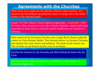 Agreements with the Churches
Hitler chose not to aggrevate the churches when he came to power - in a
speech to the Reichstag he described the church as being vital to the moral
welfare of the German people.
In june 1933 the Catholic Church signed an agreement - a concordat - with
the Nazis. Hitler promised to leave the Catholic Churches, schools and youth
organisations alone and as a result the church would keep out of politics in
Germany.
Hitler united all the Protestant churches into a single Reich church under the
control of a Nazi Bishop, Muller. They became known as German Christians
and adopted Nazi style salutes and uniforms. The motto of the church was
"the swastika on our breasts and the cross in our hearts.
Nazified the churches by the Swastika and Hitler behind the halter like the
Vicar.
The Nazi formed a faith movement as an alternative to the church - it
involved a Pagan style.
 