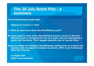 The 20 July Bomb Plot - a
summary
Count Stauffenberg loses faith
 Fighting in Tunisia in 1943
1. What do you know about the Stauffenberg plot?
At some point in early 1944, Stauffenberg joined a group of German
officers intent on bringing the war to a quick end and negotiating a
peace wth the allies. Their biggest obstacle was of course Hitler.
About to attend the meeting, Stauffenberg, lacking time to prepare two
devices, only managed to prepare one bomb. With it set to detonate
after ten minutes.
4 people died
Hitler was examined
 
