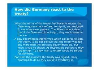 How did Germany react to the
treaty?
When the terms of the treaty first became known, the
German government refused to sign it, and resigned.
It was a hopeless gesture. The Allies made it clear
that if the Germans did not sign, they would resume
the war.
A new government was formed which did agree to sign
the treaty. It did not believe that the treaty was fair
any more than the previous government did, but
knew it had no choice. As responsible politicians they
had to sign. To allow war to restart would be suicidal
for Germany.
But from the moment the treaty was signed, many
promised to do all they could to overthrow it.
 